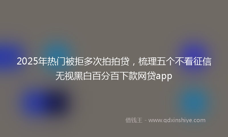 2025年热门被拒多次拍拍贷,梳理五个不看征信无视黑白百分百下款网贷app