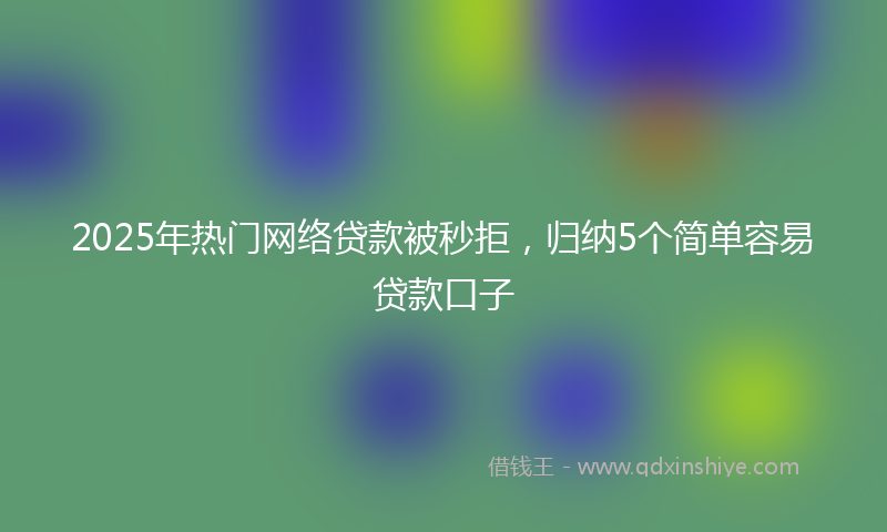 2025年热门网络贷款被秒拒，归纳5个简单容易贷款口子