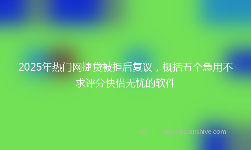 2025年热门网捷贷被拒后复议，概括五个急用不求评分快借无忧的软件