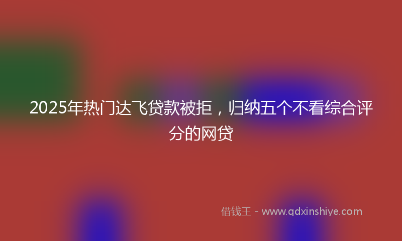 2025年热门达飞贷款被拒，归纳五个不看综合评分的网贷