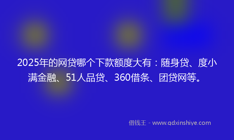 2025年的网贷哪个下款额度大有：随身贷、度小满金融、51人品贷、360借条、团贷网等。