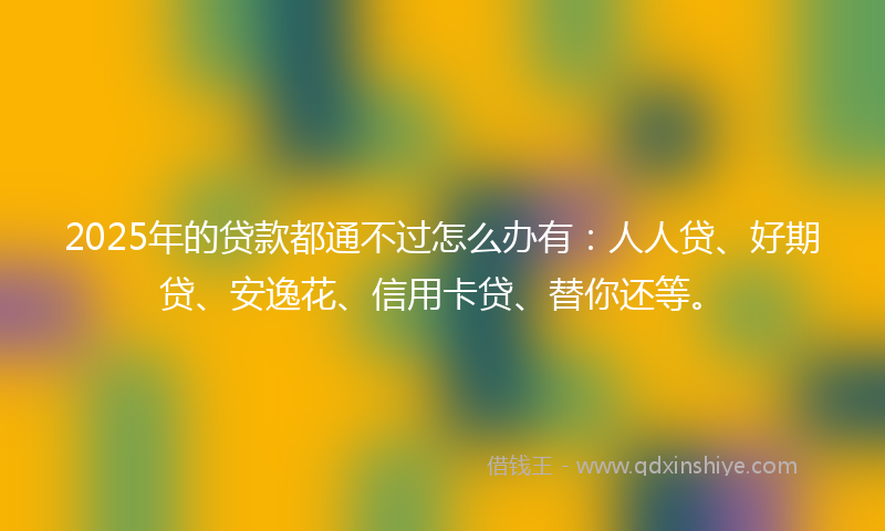 2025年的贷款都通不过怎么办有：人人贷、好期贷、安逸花、信用卡贷、替你还等。