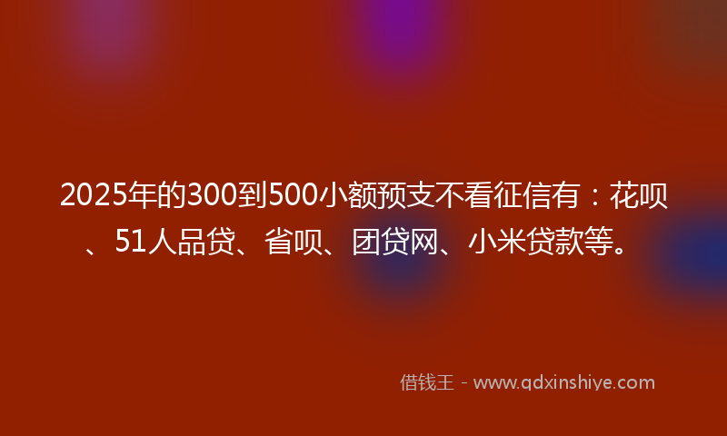 2025年的300到500小额预支不看征信有：花呗、51人品贷、省呗、团贷网、小米贷款等。