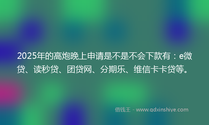 2025年的高炮晚上申请是不是不会下款有：e微贷、读秒贷、团贷网、分期乐、维信卡卡贷等。