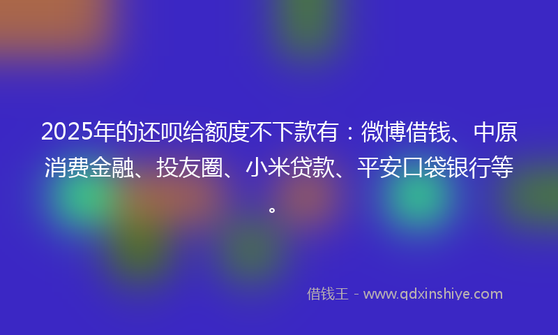 2025年的还呗给额度不下款有：微博借钱、中原消费金融、投友圈、小米贷款、平安口袋银行等。