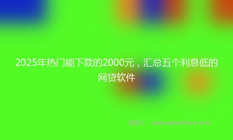 2025年热门能下款的2000元，汇总五个利息低的网贷软件
