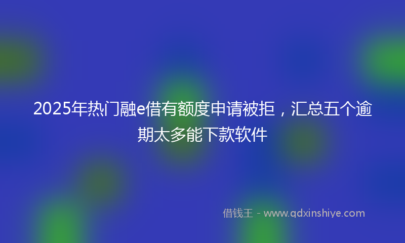2025年热门融e借有额度申请被拒，汇总五个逾期太多能下款软件