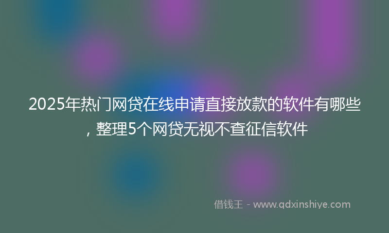 2025年热门网贷在线申请直接放款的软件有哪些，整理5个网贷无视不查征信软件