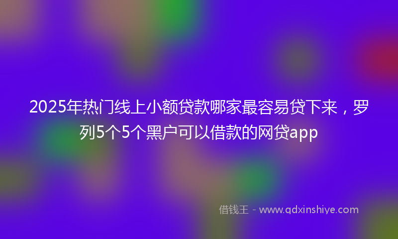 2025年热门线上小额贷款哪家最容易贷下来，罗列5个5个黑户可以借款的网贷app