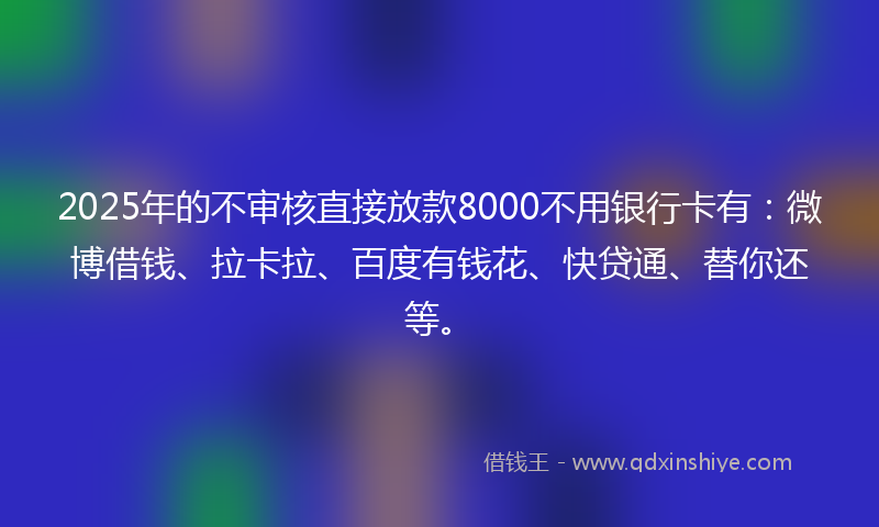 2025年的不审核直接放款8000不用银行卡有：微博借钱、拉卡拉、百度有钱花、快贷通、替你还等。