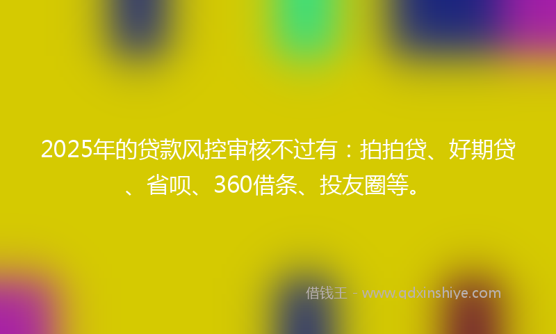 2025年的贷款风控审核不过有：拍拍贷、好期贷、省呗、360借条、投友圈等。