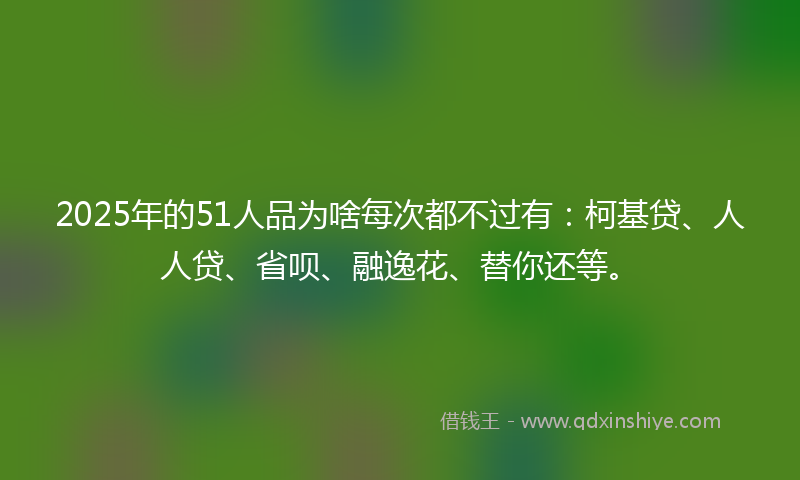 2025年的51人品为啥每次都不过有：柯基贷、人人贷、省呗、融逸花、替你还等。