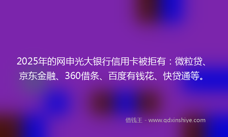 2025年的网申光大银行信用卡被拒有：微粒贷、京东金融、360借条、百度有钱花、快贷通等。
