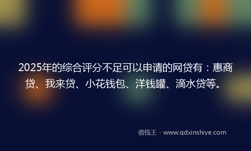 2025年的综合评分不足可以申请的网贷有：惠商贷、我来贷、小花钱包、洋钱罐、滴水贷等。