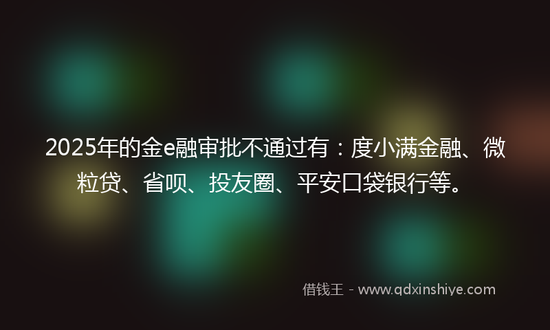 2025年的金e融审批不通过有：度小满金融、微粒贷、省呗、投友圈、平安口袋银行等。
