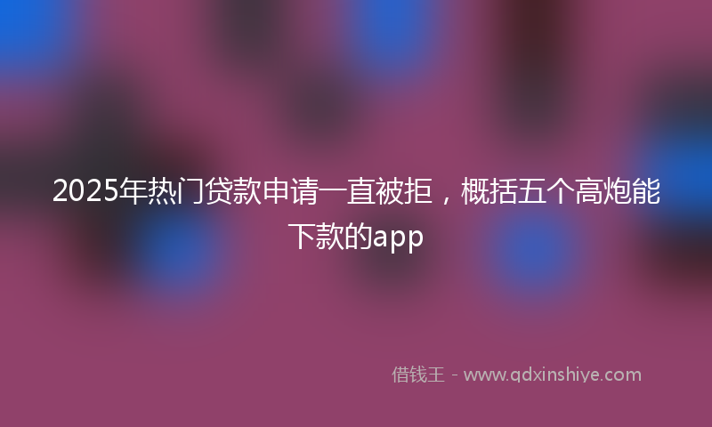 2025年热门贷款申请一直被拒，概括五个高炮能下款的app