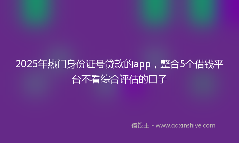 2025年热门身份证号贷款的app，整合5个借钱平台不看综合评估的口子