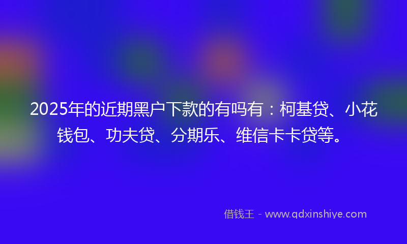 2025年的近期黑户下款的有吗有:柯基贷、小花钱包、功夫贷、分期乐、维信卡卡贷等。