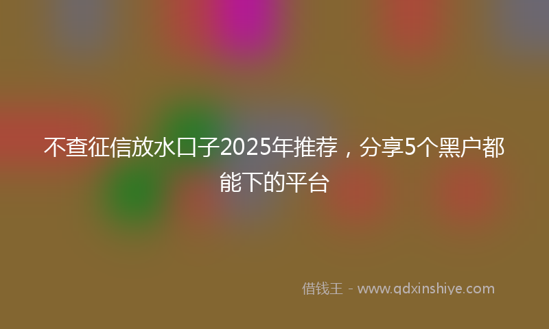 不查征信放水口子2025年推荐，分享5个黑户都能下的平台