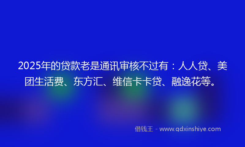 2025年的贷款老是通讯审核不过有：人人贷、美团生活费、东方汇、维信卡卡贷、融逸花等。