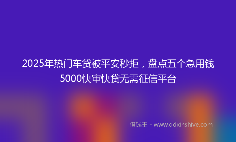 2025年热门车贷被平安秒拒，盘点五个急用钱5000快审快贷无需征信平台