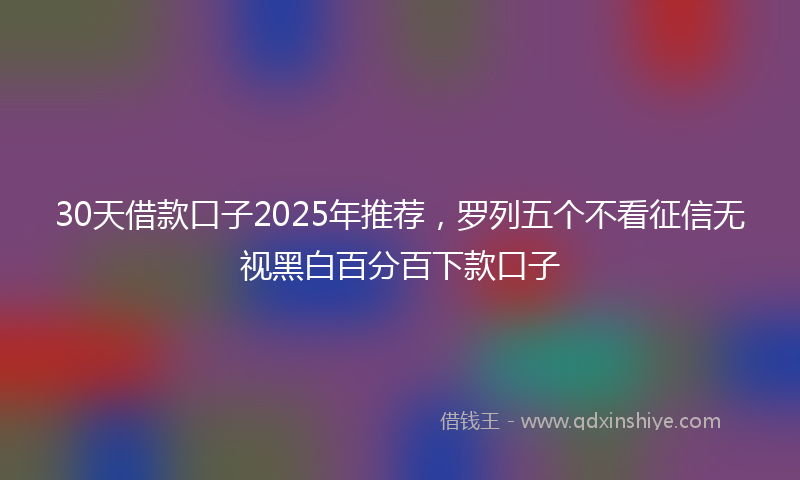 30天借款口子2025年推荐,罗列五个不看征信无视黑白百分百下款口子