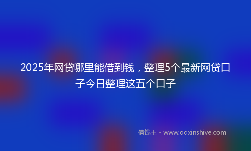 2025年网贷哪里能借到钱，整理5个最新网贷口子今日整理这五个口子