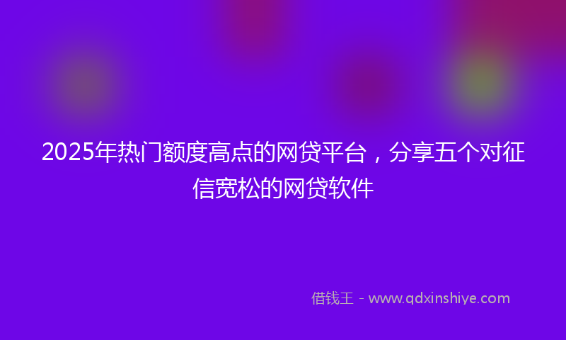 2025年热门额度高点的网贷平台，分享五个对征信宽松的网贷软件