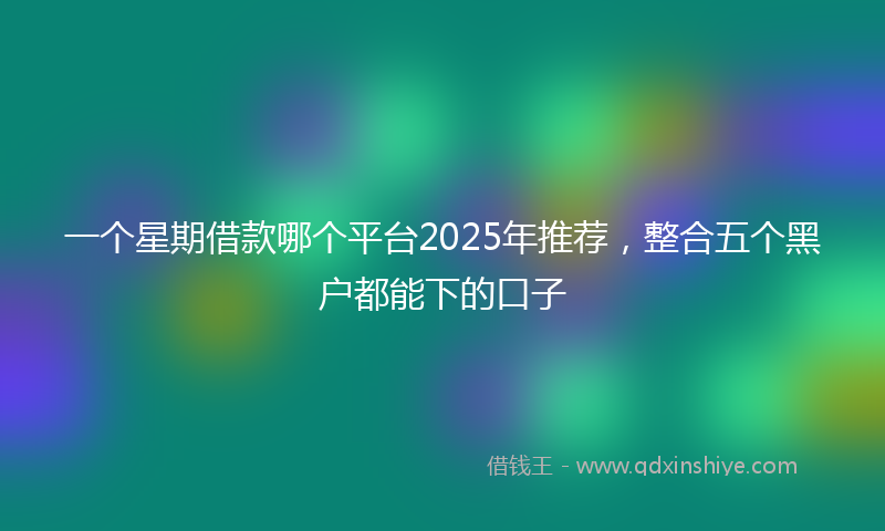 一个星期借款哪个平台2025年推荐，整合五个黑户都能下的口子