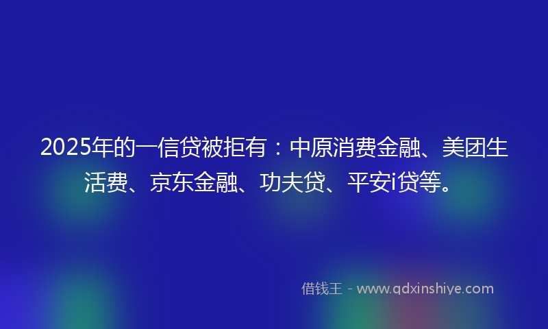 2025年的一信贷被拒有：中原消费金融、美团生活费、京东金融、功夫贷、平安i贷等。