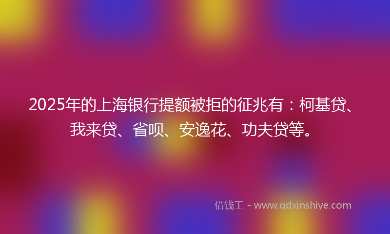 2025年的上海银行提额被拒的征兆有：柯基贷、我来贷、省呗、安逸花、功夫贷等。
