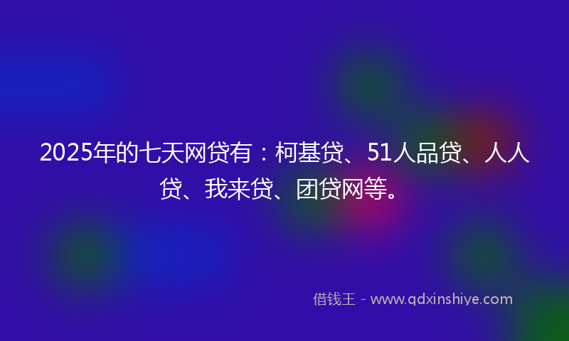 2025年的七天网贷有：柯基贷、51人品贷、人人贷、我来贷、团贷网等。