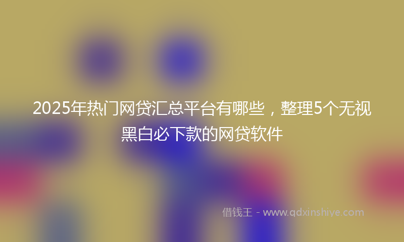 2025年热门网贷汇总平台有哪些，整理5个无视黑白必下款的网贷软件