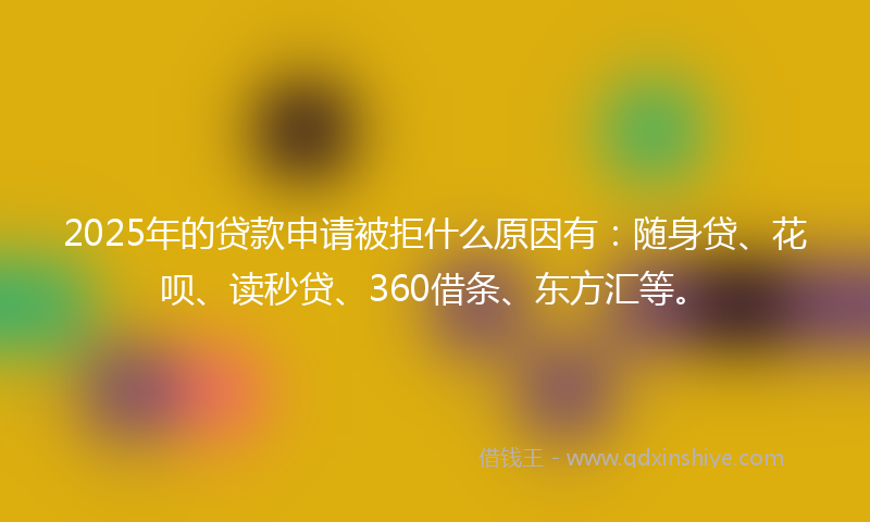 2025年的贷款申请被拒什么原因有：随身贷、花呗、读秒贷、360借条、东方汇等。