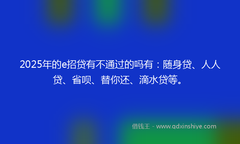 2025年的e招贷有不通过的吗有：随身贷、人人贷、省呗、替你还、滴水贷等。
