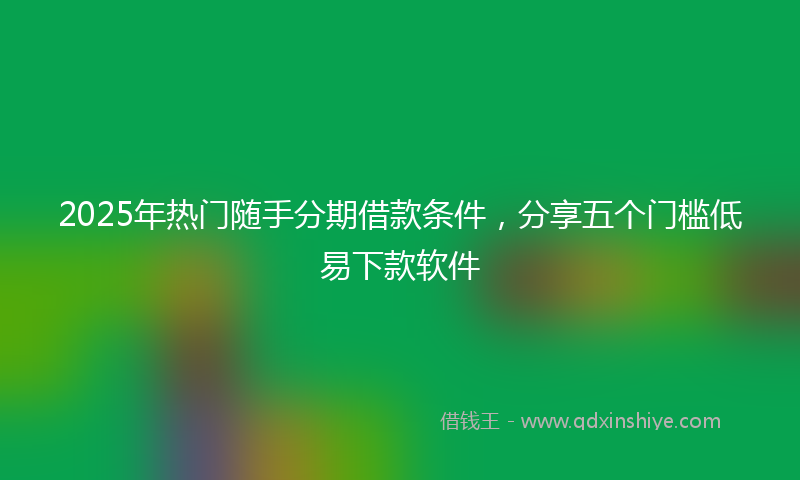 2025年热门随手分期借款条件，分享五个门槛低易下款软件