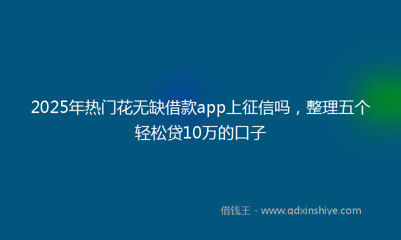 2025年热门花无缺借款app上征信吗，整理五个轻松贷10万的口子