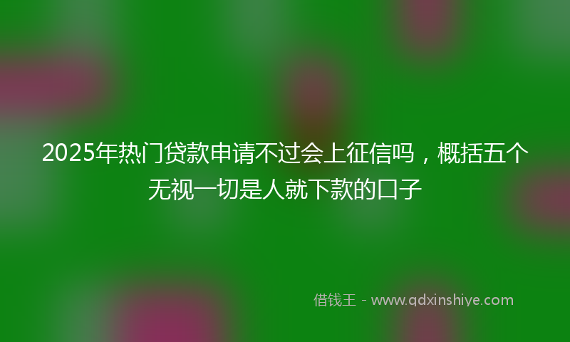 2025年热门贷款申请不过会上征信吗，概括五个无视一切是人就下款的口子
