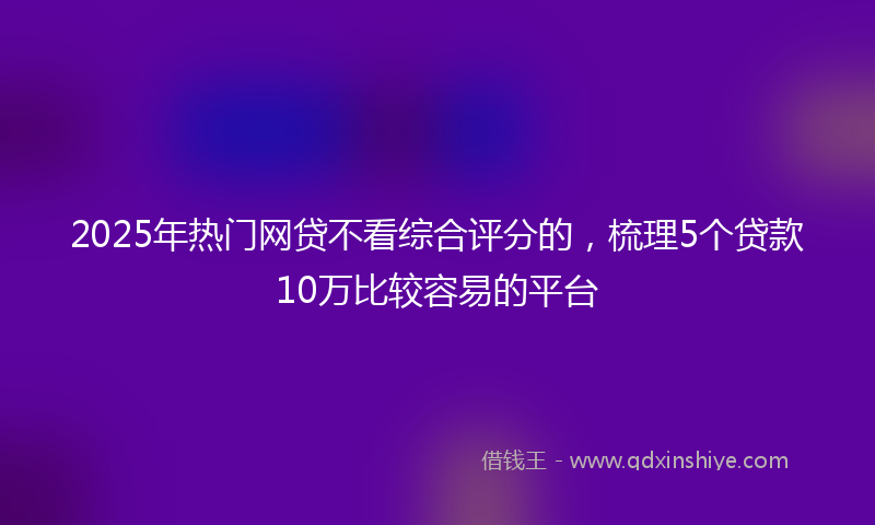 2025年热门网贷不看综合评分的，梳理5个贷款10万比较容易的平台
