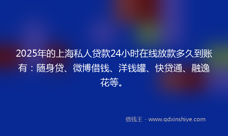 2025年的上海私人贷款24小时在线放款多久到账有：随身贷、微博借钱、洋钱罐、快贷通、融逸花等。