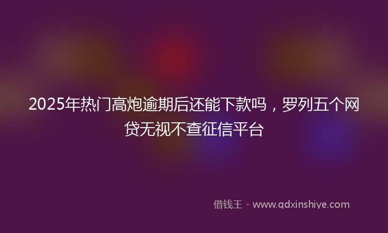 2025年热门高炮逾期后还能下款吗，罗列五个网贷无视不查征信平台