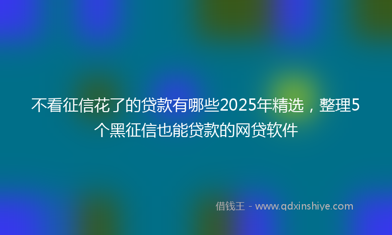 不看征信花了的贷款有哪些2025年精选，整理5个黑征信也能贷款的网贷软件