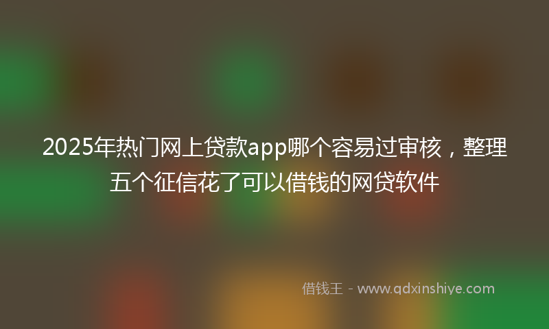 2025年热门网上贷款app哪个容易过审核，整理五个征信花了可以借钱的网贷软件
