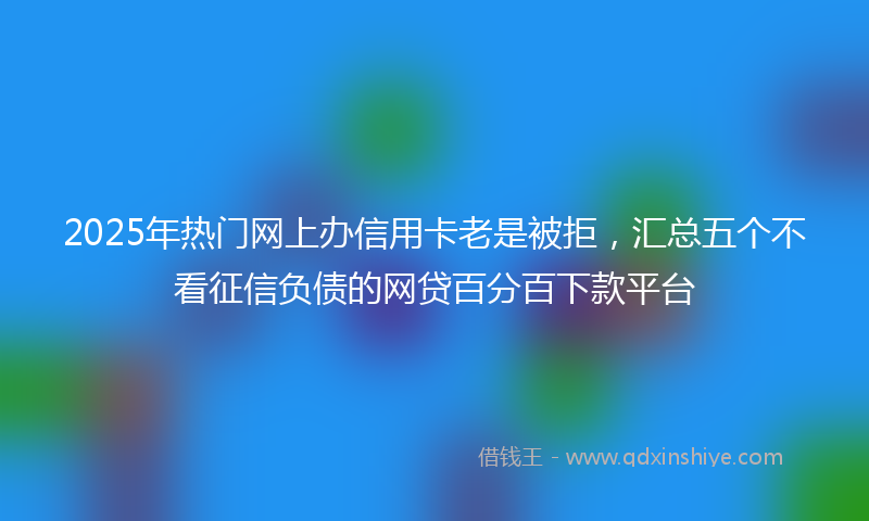 2025年热门网上办信用卡老是被拒，汇总五个不看征信负债的网贷百分百下款平台