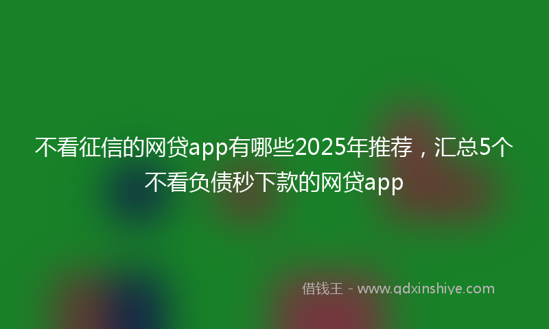 不看征信的网贷app有哪些2025年推荐，汇总5个不看负债秒下款的网贷app