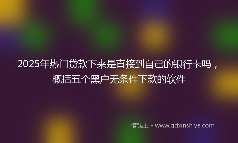 2025年热门贷款下来是直接到自己的银行卡吗，概括五个黑户无条件下款的软件