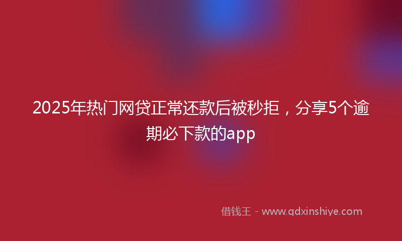 2025年热门网贷正常还款后被秒拒，分享5个逾期必下款的app