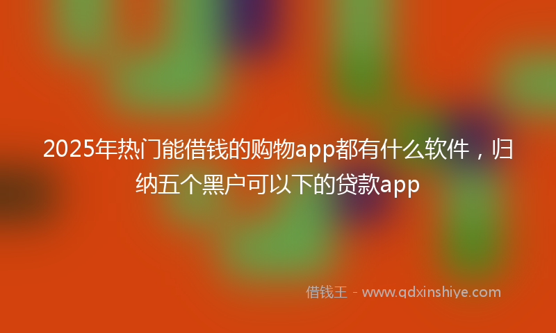 2025年热门能借钱的购物app都有什么软件,归纳五个黑户可以下的贷款app