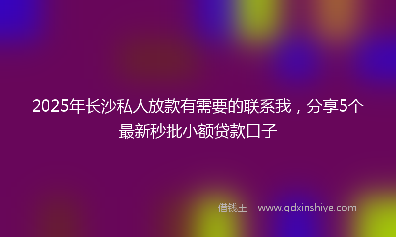 2025年长沙私人放款有需要的联系我，分享5个最新秒批小额贷款口子