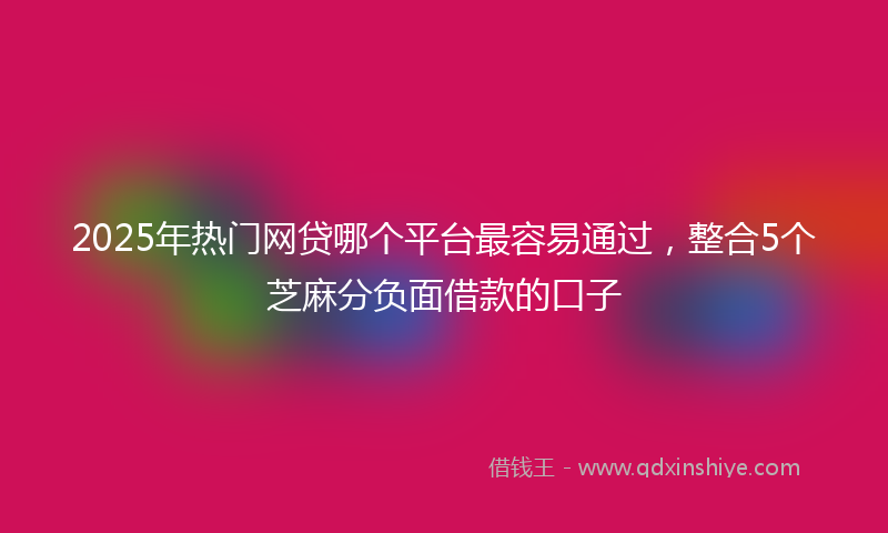 2025年热门网贷哪个平台最容易通过，整合5个芝麻分负面借款的口子